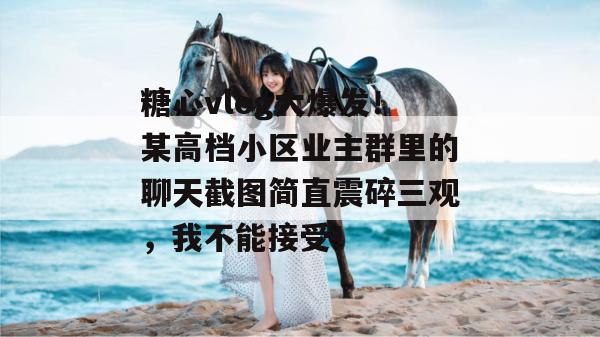 糖心vlog大爆发!某高档小区业主群里的聊天截图简直震碎三观,我不能接受!