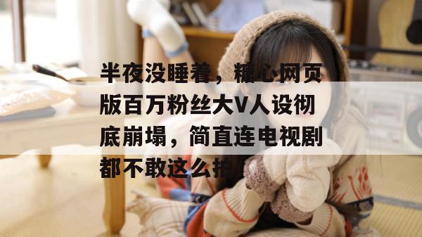 半夜没睡着,糖心网页版百万粉丝大V人设彻底崩塌,简直连电视剧都不敢这么拍。