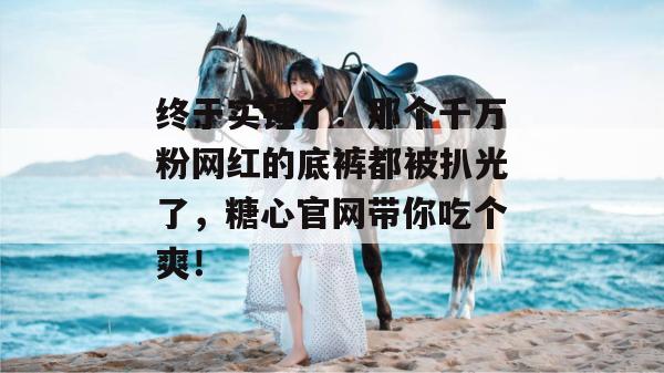 终于实锤了!那个千万粉网红的底裤都被扒光了,糖心官网带你吃个爽!
