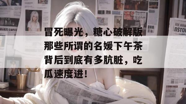 冒死曝光,糖心破解版那些所谓的名媛下午茶背后到底有多肮脏,吃瓜速度进!