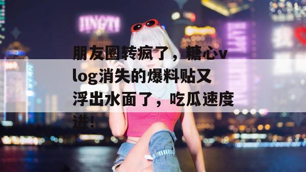 朋友圈转疯了，糖心vlog消失的爆料贴又浮出水面了，吃瓜速度进！