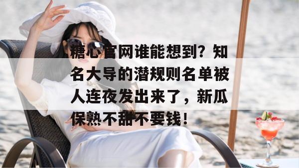 糖心官网谁能想到?知名大导的潜规则名单被人连夜发出来了,新瓜保熟不甜不要钱!