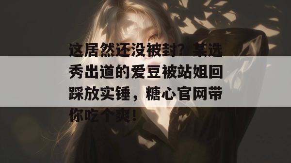 这居然还没被封?某选秀出道的爱豆被站姐回踩放实锤,糖心官网带你吃个爽!