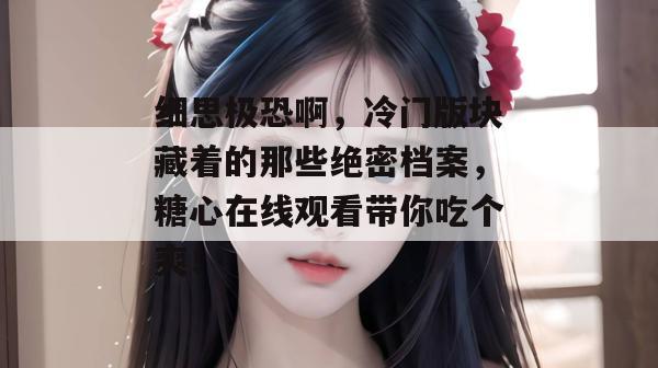 细思极恐啊,冷门版块藏着的那些绝密档案,糖心在线观看带你吃个爽!