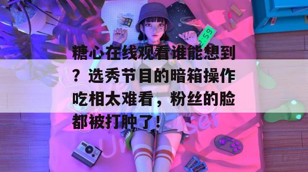 糖心在线观看谁能想到?选秀节目的暗箱操作吃相太难看,粉丝的脸都被打肿了!